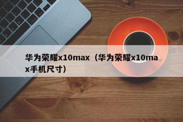 华为荣耀x10max（华为荣耀x10max手机尺寸）